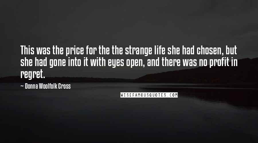 Donna Woolfolk Cross quotes: This was the price for the the strange life she had chosen, but she had gone into it with eyes open, and there was no profit in regret.