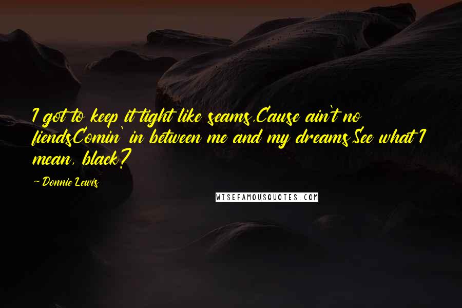 Donnie Lewis quotes: I got to keep it tight like seams,Cause ain't no fiendsComin' in between me and my dreams,See what I mean, black? Donnie Lewis quotes: I got to keep it tight like seams,Cause ain't no fiendsComin' in between me and my dreams,See what I mean, black?