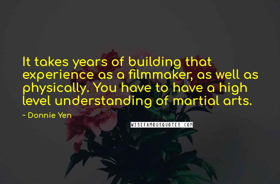 Donnie Yen quotes: It takes years of building that experience as a filmmaker, as well as physically. You have to have a high level understanding of martial arts. Donnie Yen quotes: It takes years of building that experience as a filmmaker, as well as physically. You have to have a high level understanding of martial arts.