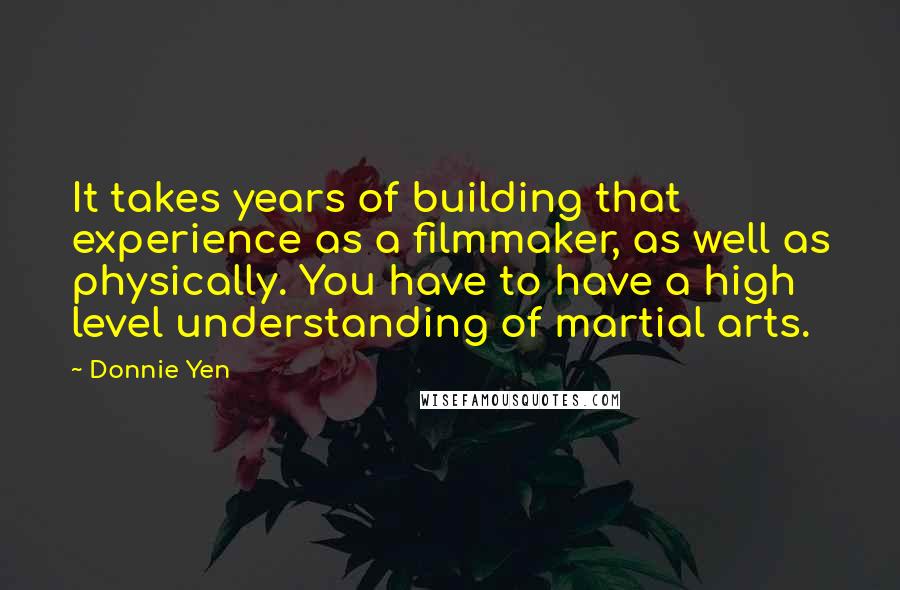 Donnie Yen quotes: It takes years of building that experience as a filmmaker, as well as physically. You have to have a high level understanding of martial arts.