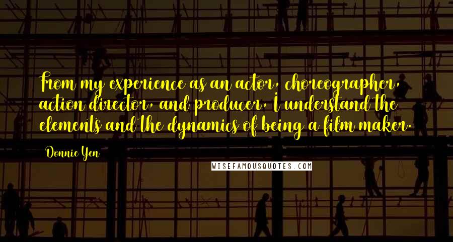 Donnie Yen quotes: From my experience as an actor, choreographer, action director, and producer, I understand the elements and the dynamics of being a film maker. Donnie Yen quotes: From my experience as an actor, choreographer, action director, and producer, I understand the elements and the dynamics of being a film maker.