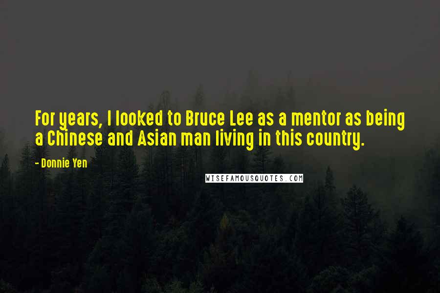 Donnie Yen quotes: For years, I looked to Bruce Lee as a mentor as being a Chinese and Asian man living in this country. Donnie Yen quotes: For years, I looked to Bruce Lee as a mentor as being a Chinese and Asian man living in this country.