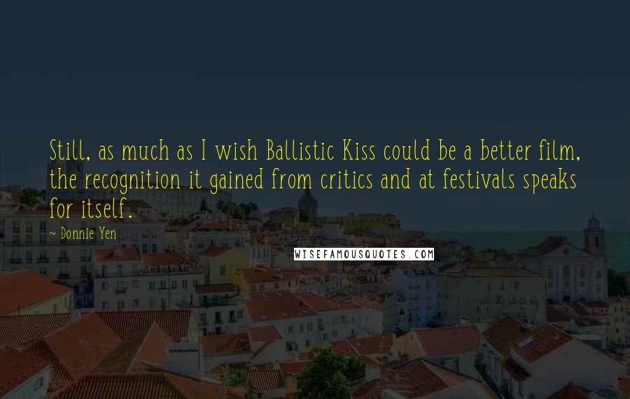 Donnie Yen quotes: Still, as much as I wish Ballistic Kiss could be a better film, the recognition it gained from critics and at festivals speaks for itself. Donnie Yen quotes: Still, as much as I wish Ballistic Kiss could be a better film, the recognition it gained from critics and at festivals speaks for itself.