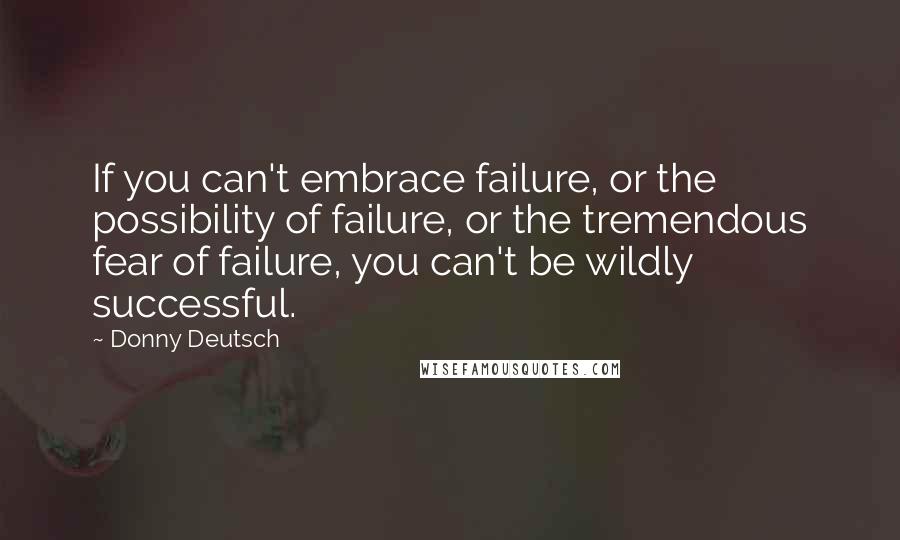 Donny Deutsch quotes: If you can't embrace failure, or the possibility of failure, or the tremendous fear of failure, you can't be wildly successful.