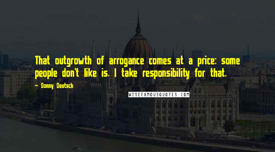 Donny Deutsch quotes: That outgrowth of arrogance comes at a price: some people don't like is. I take responsibility for that.