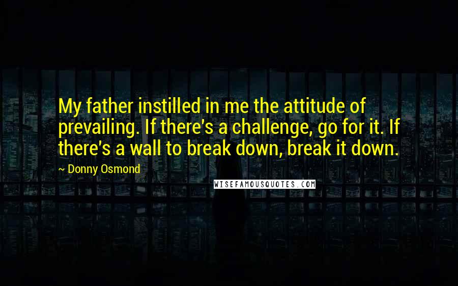 Donny Osmond quotes: My father instilled in me the attitude of prevailing. If there's a challenge, go for it. If there's a wall to break down, break it down.
