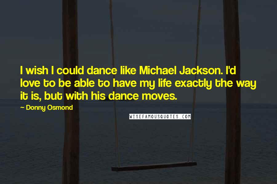 Donny Osmond quotes: I wish I could dance like Michael Jackson. I'd love to be able to have my life exactly the way it is, but with his dance moves.