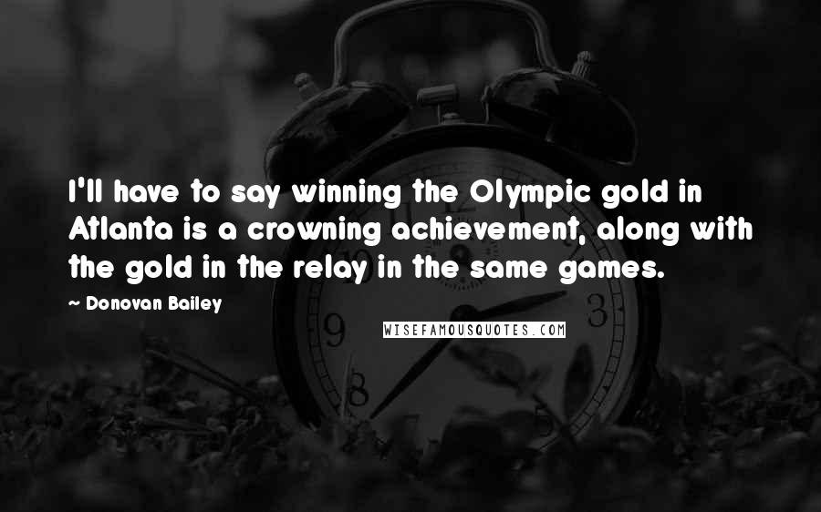 Donovan Bailey quotes: I'll have to say winning the Olympic gold in Atlanta is a crowning achievement, along with the gold in the relay in the same games.