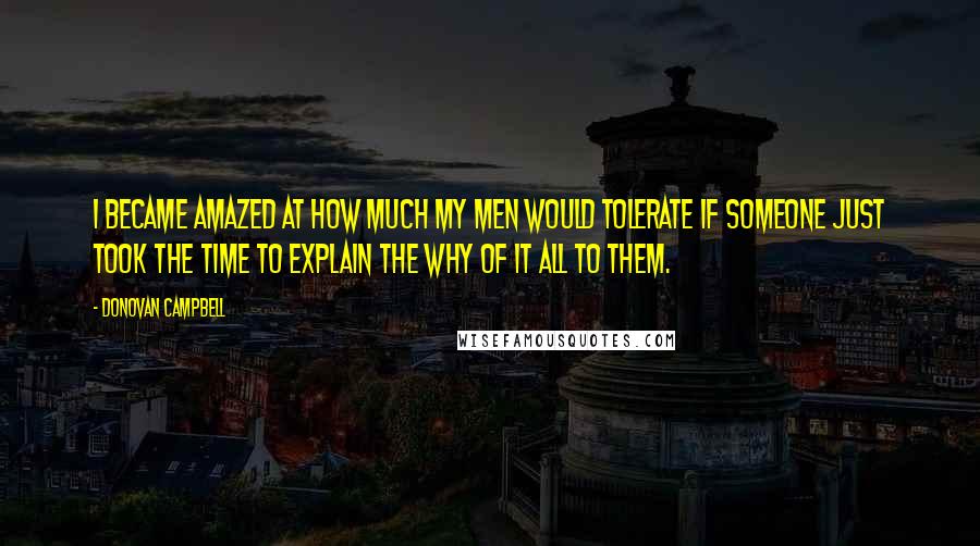 Donovan Campbell quotes: I became amazed at how much my men would tolerate if someone just took the time to explain the why of it all to them. Donovan Campbell quotes: I became amazed at how much my men would tolerate if someone just took the time to explain the why of it all to them.