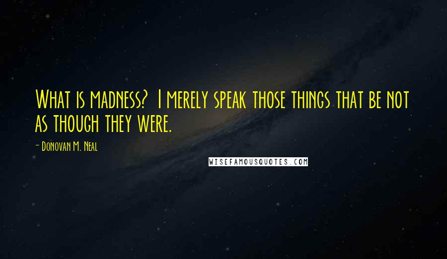 Donovan M. Neal quotes: What is madness? I merely speak those things that be not as though they were.