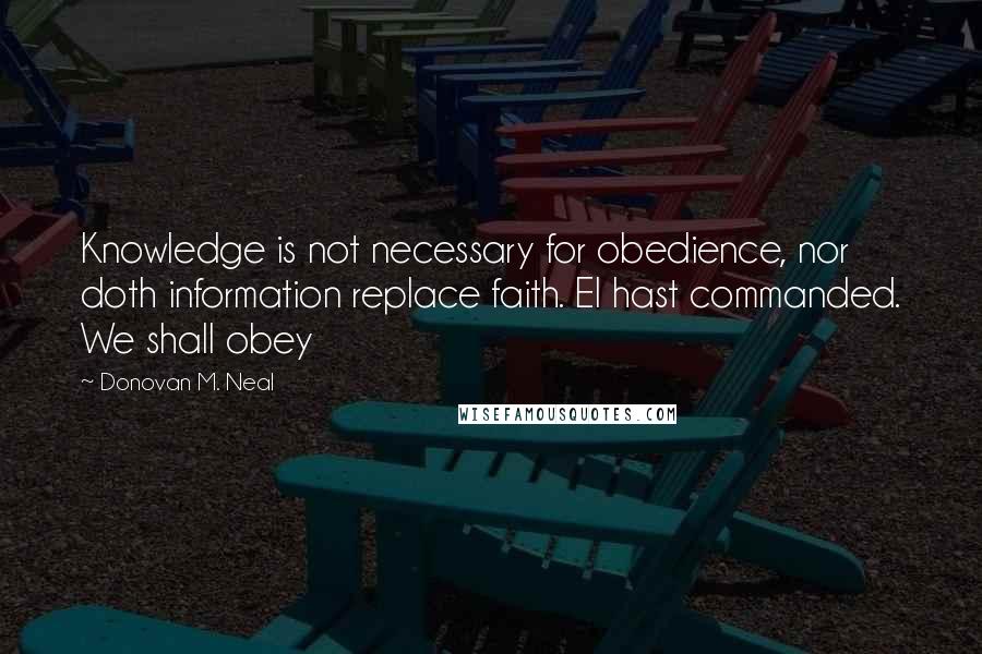 Donovan M. Neal quotes: Knowledge is not necessary for obedience, nor doth information replace faith. El hast commanded. We shall obey Donovan M. Neal quotes: Knowledge is not necessary for obedience, nor doth information replace faith. El hast commanded. We shall obey