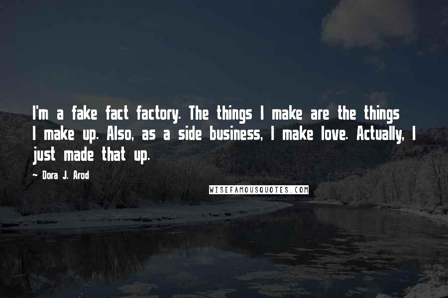 Dora J. Arod quotes: I'm a fake fact factory. The things I make are the things I make up. Also, as a side business, I make love. Actually, I just made that up.