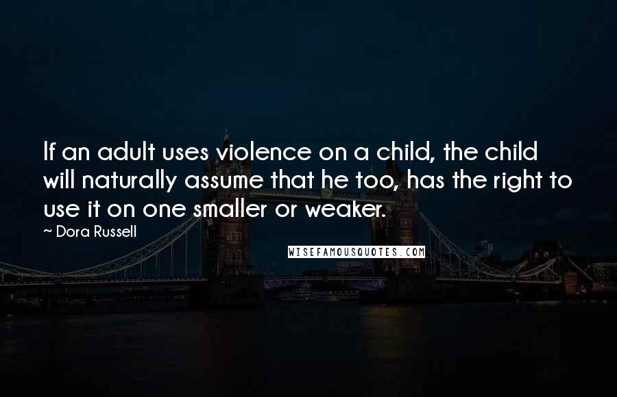 Dora Russell quotes: If an adult uses violence on a child, the child will naturally assume that he too, has the right to use it on one smaller or weaker. Dora Russell quotes: If an adult uses violence on a child, the child will naturally assume that he too, has the right to use it on one smaller or weaker.