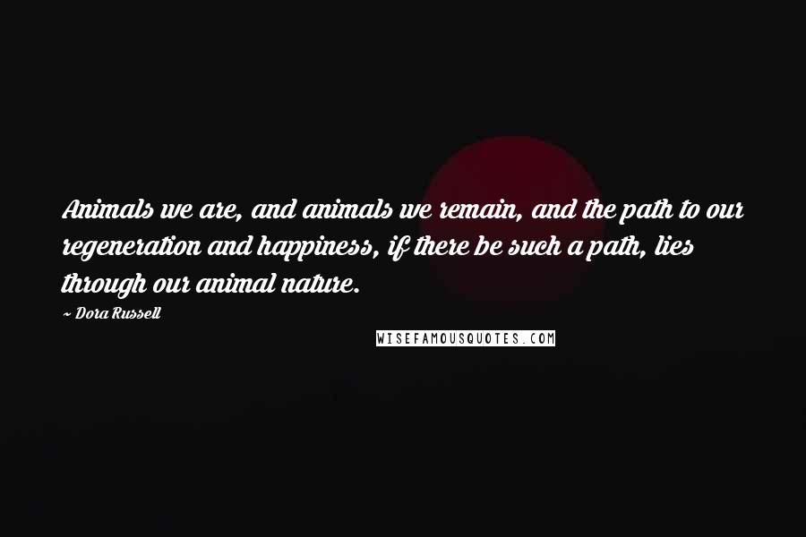 Dora Russell quotes: Animals we are, and animals we remain, and the path to our regeneration and happiness, if there be such a path, lies through our animal nature. Dora Russell quotes: Animals we are, and animals we remain, and the path to our regeneration and happiness, if there be such a path, lies through our animal nature.