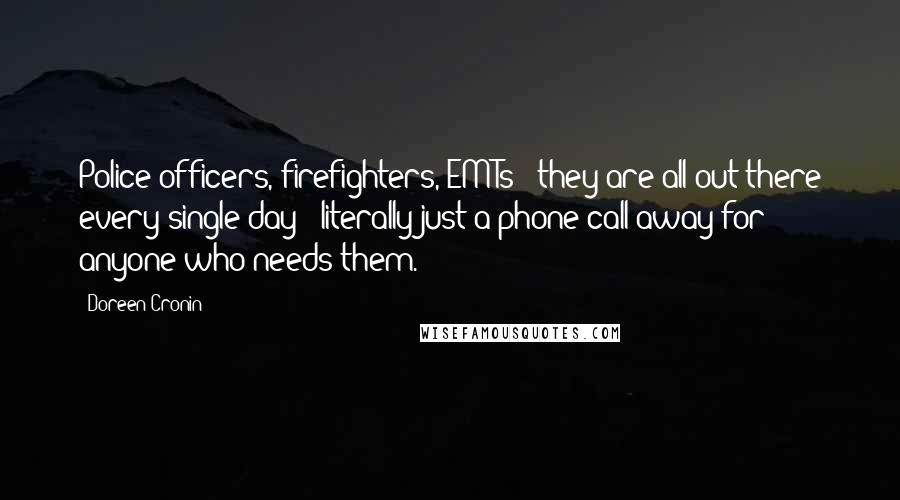Doreen Cronin quotes: Police officers, firefighters, EMTs - they are all out there every single day - literally just a phone call away for anyone who needs them. Doreen Cronin quotes: Police officers, firefighters, EMTs - they are all out there every single day - literally just a phone call away for anyone who needs them.