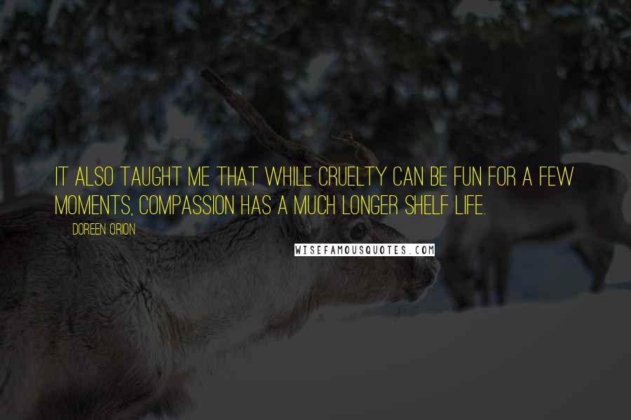 Doreen Orion quotes: It also taught me that while cruelty can be fun for a few moments, compassion has a much longer shelf life. Doreen Orion quotes: It also taught me that while cruelty can be fun for a few moments, compassion has a much longer shelf life.