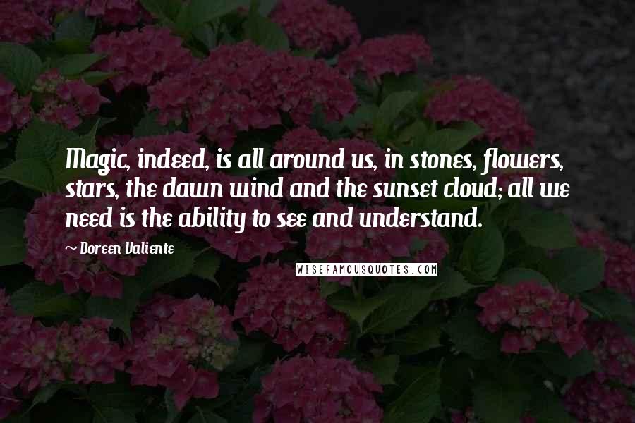 Doreen Valiente quotes: Magic, indeed, is all around us, in stones, flowers, stars, the dawn wind and the sunset cloud; all we need is the ability to see and understand. Doreen Valiente quotes: Magic, indeed, is all around us, in stones, flowers, stars, the dawn wind and the sunset cloud; all we need is the ability to see and understand.