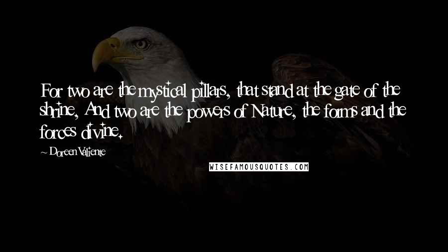 Doreen Valiente quotes: For two are the mystical pillars, that stand at the gate of the shrine, And two are the powers of Nature, the forms and the forces divine. Doreen Valiente quotes: For two are the mystical pillars, that stand at the gate of the shrine, And two are the powers of Nature, the forms and the forces divine.