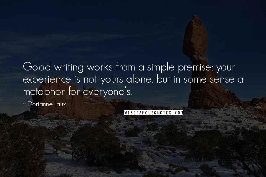 Dorianne Laux quotes: Good writing works from a simple premise: your experience is not yours alone, but in some sense a metaphor for everyone's.