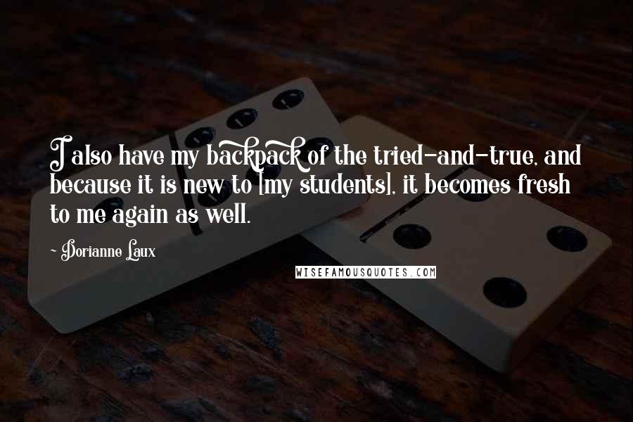 Dorianne Laux quotes: I also have my backpack of the tried-and-true, and because it is new to [my students], it becomes fresh to me again as well.