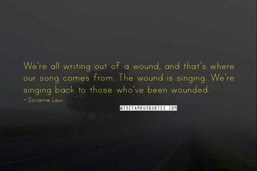 Dorianne Laux quotes: We're all writing out of a wound, and that's where our song comes from. The wound is singing. We're singing back to those who've been wounded.