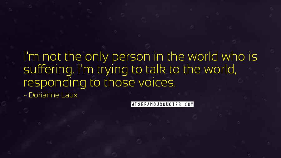 Dorianne Laux quotes: I'm not the only person in the world who is suffering. I'm trying to talk to the world, responding to those voices.