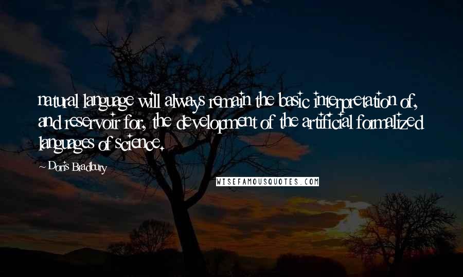 Doris Bradbury quotes: natural language will always remain the basic interpretation of, and reservoir for, the development of the artificial formalized languages of science.