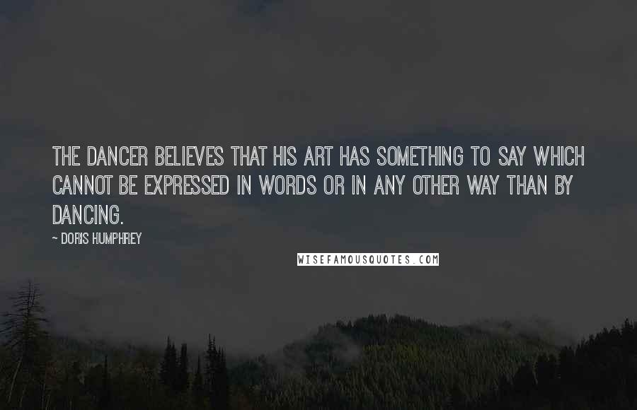 Doris Humphrey quotes: The Dancer believes that his art has something to say which cannot be expressed in words or in any other way than by dancing.