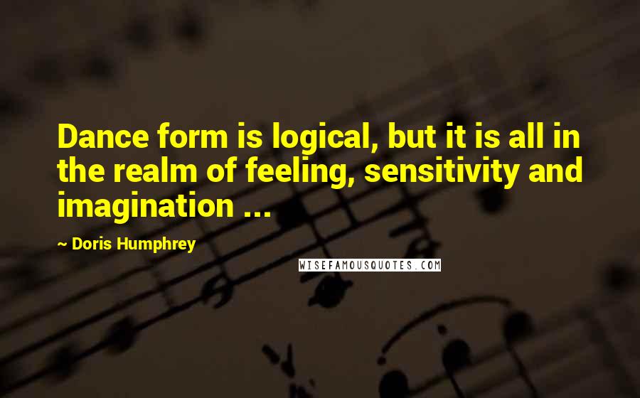 Doris Humphrey quotes: Dance form is logical, but it is all in the realm of feeling, sensitivity and imagination ...