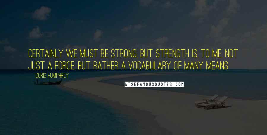 Doris Humphrey quotes: Certainly we must be strong, but strength is, to me, not just a force, but rather a vocabulary of many means