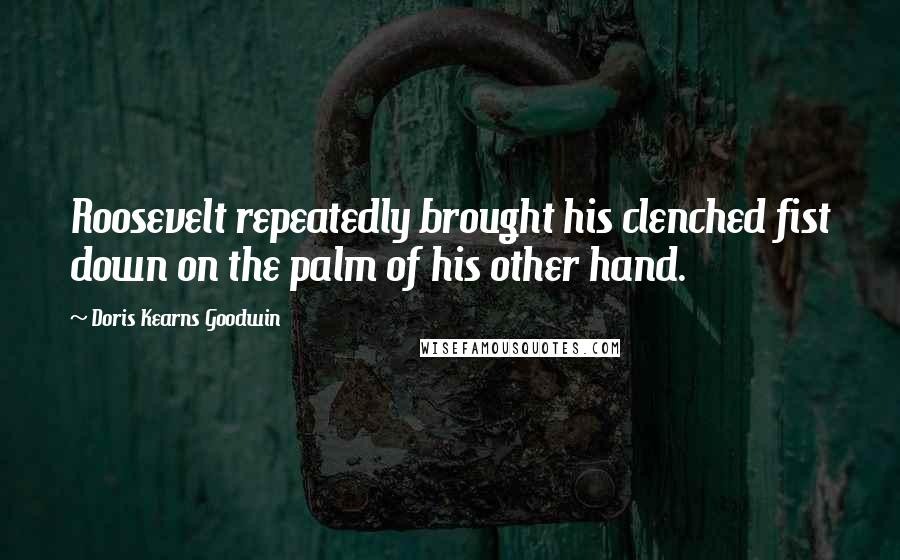Doris Kearns Goodwin quotes: Roosevelt repeatedly brought his clenched fist down on the palm of his other hand.