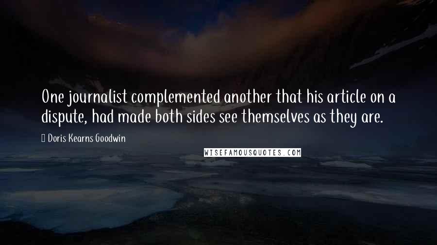 Doris Kearns Goodwin quotes: One journalist complemented another that his article on a dispute, had made both sides see themselves as they are.