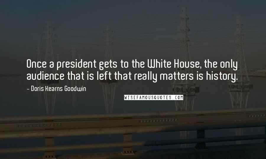 Doris Kearns Goodwin quotes: Once a president gets to the White House, the only audience that is left that really matters is history.