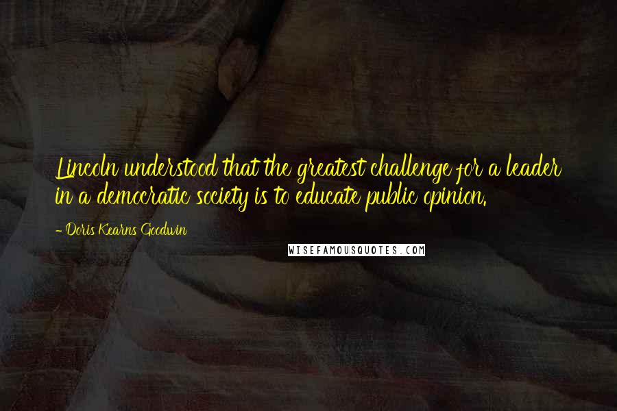 Doris Kearns Goodwin quotes: Lincoln understood that the greatest challenge for a leader in a democratic society is to educate public opinion.