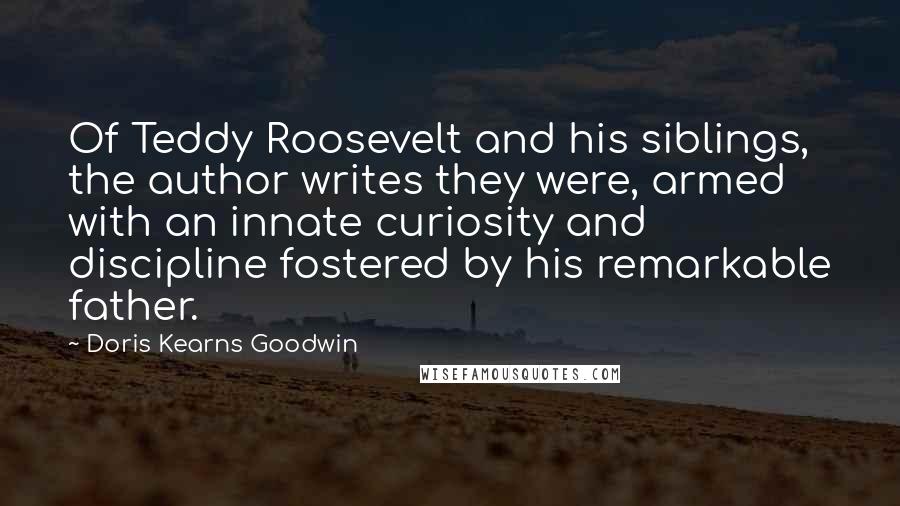 Doris Kearns Goodwin quotes: Of Teddy Roosevelt and his siblings, the author writes they were, armed with an innate curiosity and discipline fostered by his remarkable father.