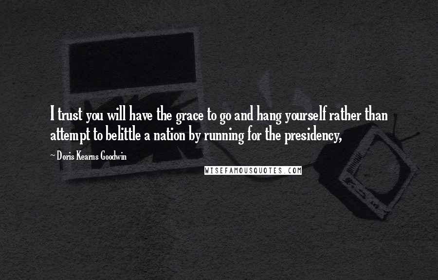 Doris Kearns Goodwin quotes: I trust you will have the grace to go and hang yourself rather than attempt to belittle a nation by running for the presidency,