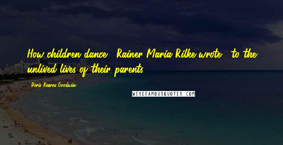 Doris Kearns Goodwin quotes: How children dance," Rainer Maria Rilke wrote, "to the unlived lives of their parents,