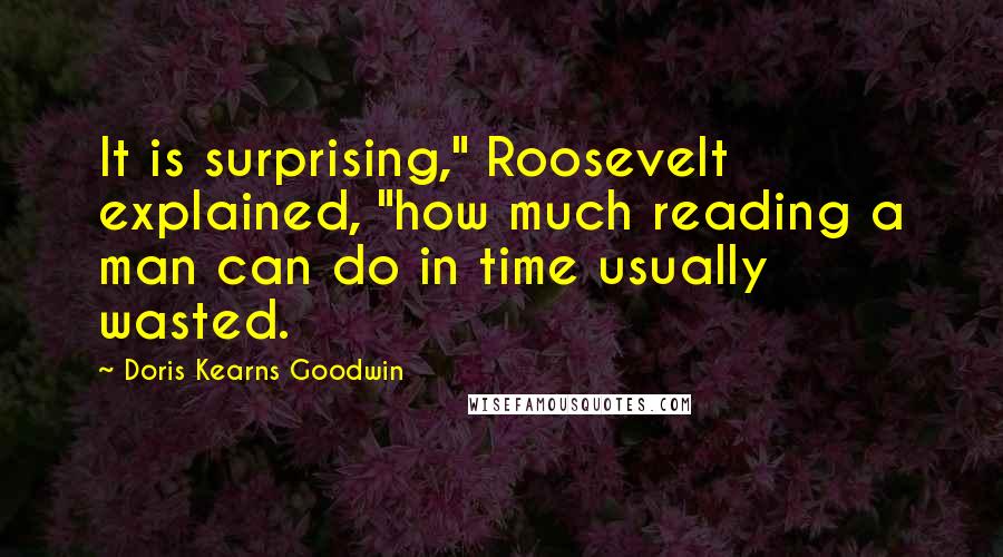 Doris Kearns Goodwin quotes: It is surprising," Roosevelt explained, "how much reading a man can do in time usually wasted.