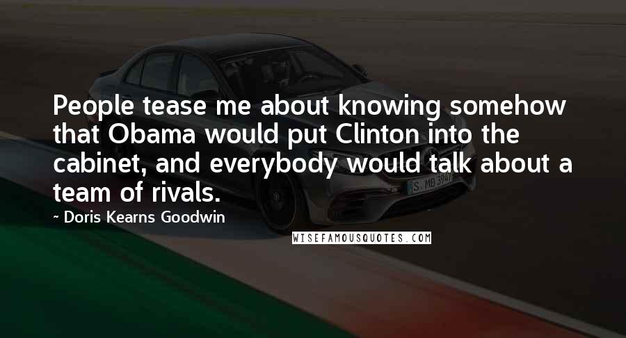 Doris Kearns Goodwin quotes: People tease me about knowing somehow that Obama would put Clinton into the cabinet, and everybody would talk about a team of rivals.