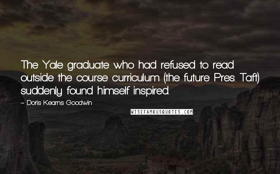 Doris Kearns Goodwin quotes: The Yale graduate who had refused to read outside the course curriculum (the future Pres. Taft) suddenly found himself inspired.