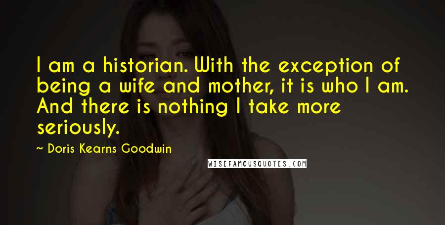 Doris Kearns Goodwin quotes: I am a historian. With the exception of being a wife and mother, it is who I am. And there is nothing I take more seriously.