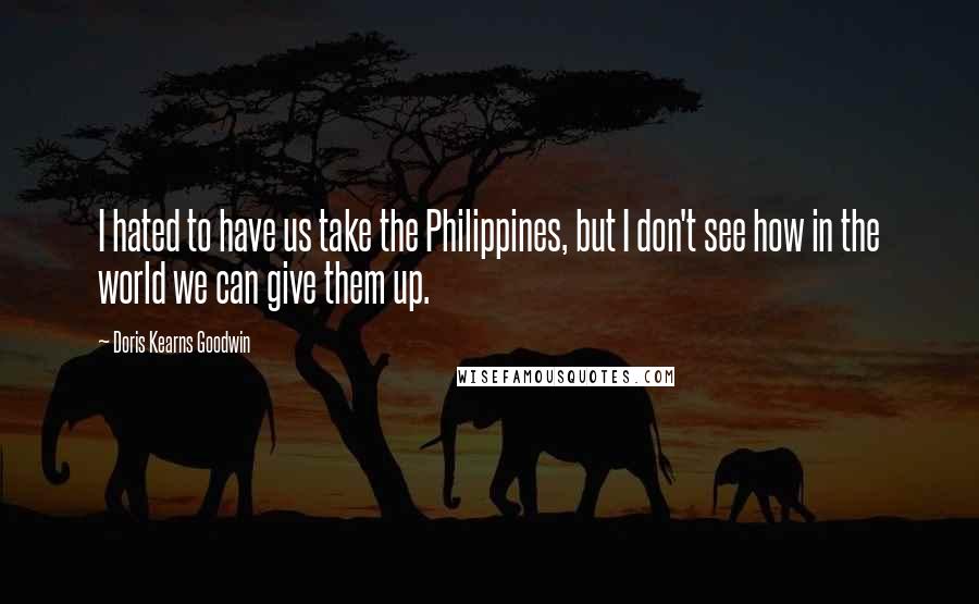 Doris Kearns Goodwin quotes: I hated to have us take the Philippines, but I don't see how in the world we can give them up.