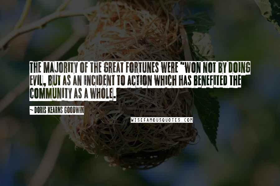 Doris Kearns Goodwin quotes: The majority of the great fortunes were "won not by doing evil, but as an incident to action which has benefited the community as a whole.