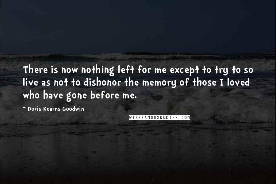 Doris Kearns Goodwin quotes: There is now nothing left for me except to try to so live as not to dishonor the memory of those I loved who have gone before me.