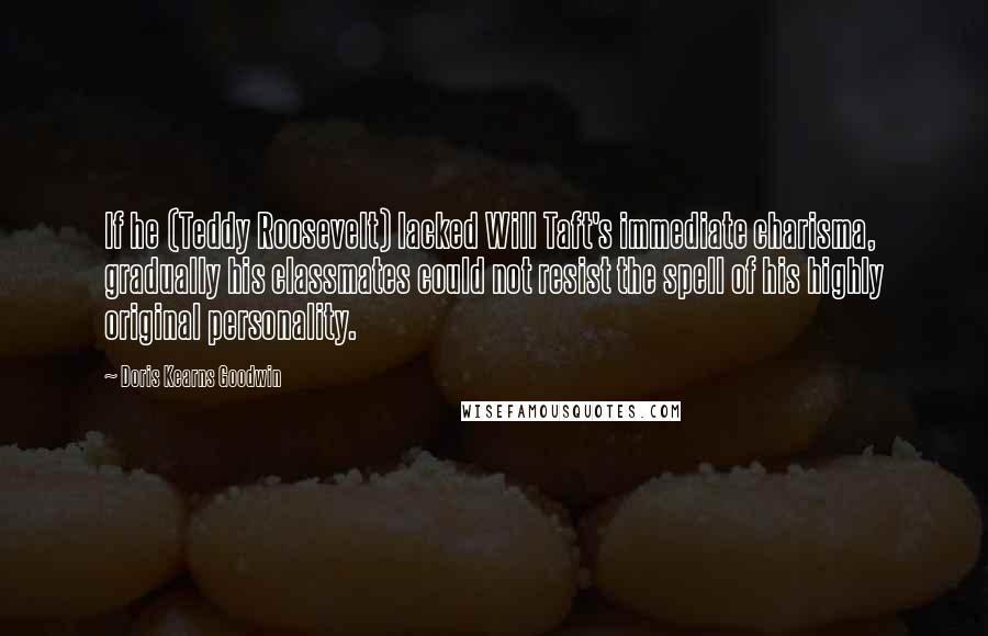 Doris Kearns Goodwin quotes: If he (Teddy Roosevelt) lacked Will Taft's immediate charisma, gradually his classmates could not resist the spell of his highly original personality.