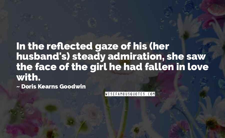 Doris Kearns Goodwin quotes: In the reflected gaze of his (her husband's) steady admiration, she saw the face of the girl he had fallen in love with.
