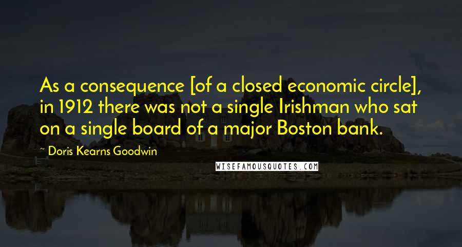 Doris Kearns Goodwin quotes: As a consequence [of a closed economic circle], in 1912 there was not a single Irishman who sat on a single board of a major Boston bank.
