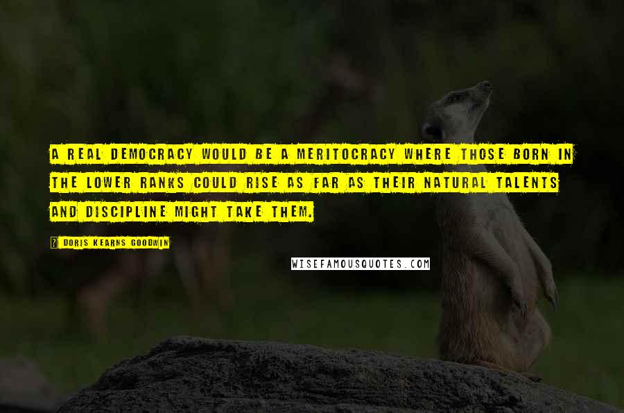 Doris Kearns Goodwin quotes: A real democracy would be a meritocracy where those born in the lower ranks could rise as far as their natural talents and discipline might take them.