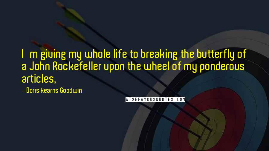 Doris Kearns Goodwin quotes: I'm giving my whole life to breaking the butterfly of a John Rockefeller upon the wheel of my ponderous articles,