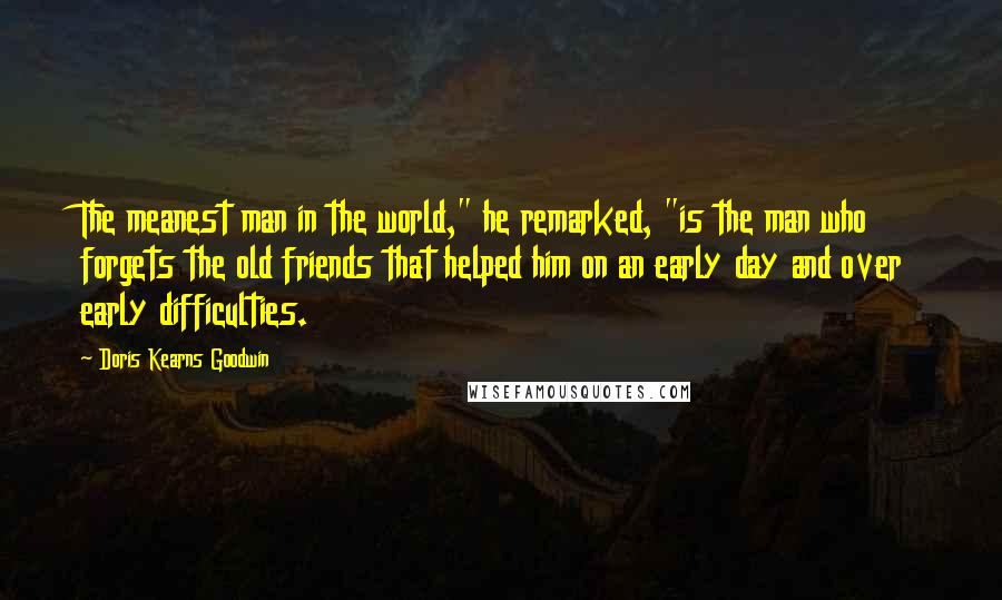 Doris Kearns Goodwin quotes: The meanest man in the world," he remarked, "is the man who forgets the old friends that helped him on an early day and over early difficulties.